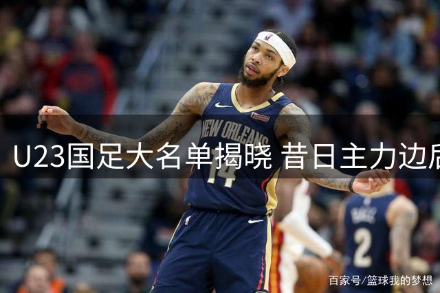 U23国足大名单揭晓 昔日主力边后卫前途堪忧